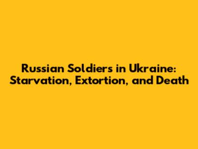 Russian Soldiers in Ukraine: Starvation, Extortion, and Death