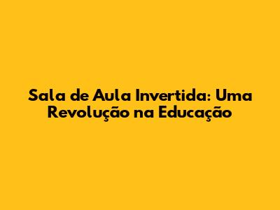 Sala de Aula Invertida: Uma Revolução na Educação