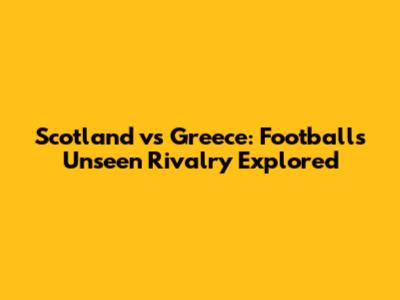 Scotland vs Greece: Football's Unseen Rivalry Explored