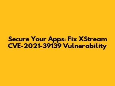 Secure Your Apps: Fix XStream CVE-2021-39139 Vulnerability