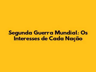 Segunda Guerra Mundial: Os Interesses de Cada Nação