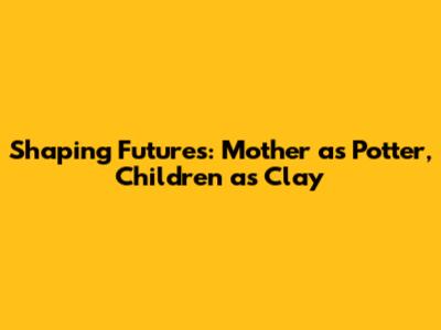 Shaping Futures: Mother as Potter, Children as Clay