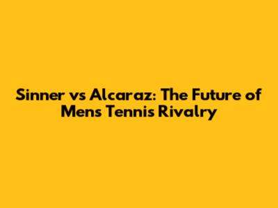 Sinner vs Alcaraz: The Future of Men's Tennis Rivalry