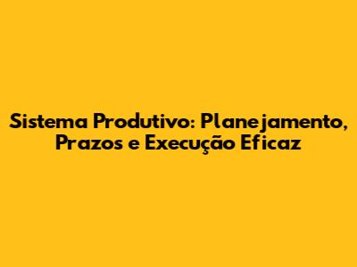 Sistema Produtivo: Planejamento, Prazos e Execução Eficaz