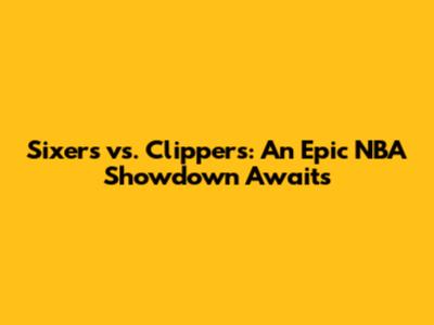 Sixers vs. Clippers: An Epic NBA Showdown Awaits