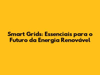 Smart Grids: Essenciais para o Futuro da Energia Renovável