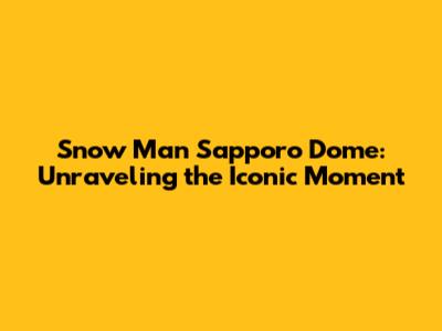 Snow Man Sapporo Dome: Unraveling the Iconic Moment