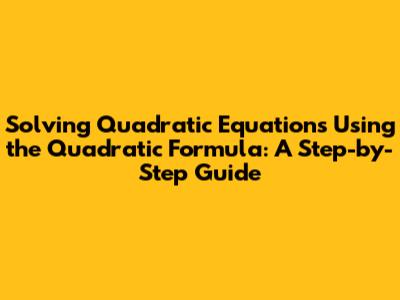 Solving Quadratic Equations Using the Quadratic Formula: A Step-by-Step Guide