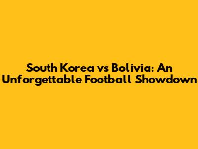 South Korea vs Bolivia: An Unforgettable Football Showdown