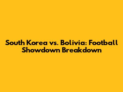 South Korea vs. Bolivia: Football Showdown Breakdown