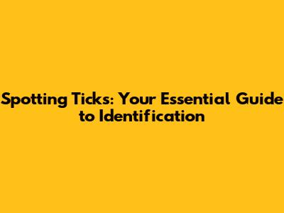Spotting Ticks: Your Essential Guide to Identification