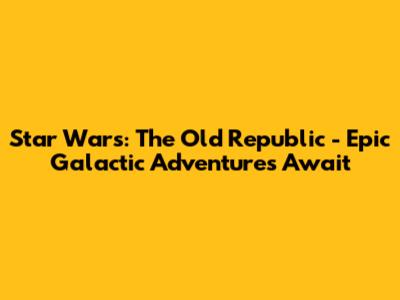 Star Wars: The Old Republic - Epic Galactic Adventures Await