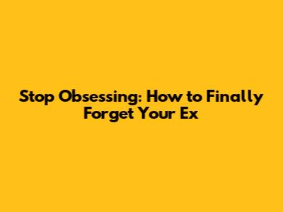 Stop Obsessing: How to Finally Forget Your Ex