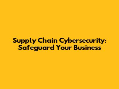 Supply Chain Cybersecurity: Safeguard Your Business