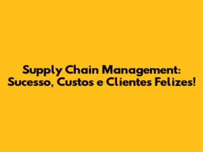 Supply Chain Management: Sucesso, Custos e Clientes Felizes!