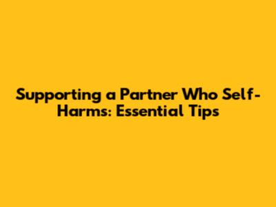 Supporting a Partner Who Self-Harms: Essential Tips