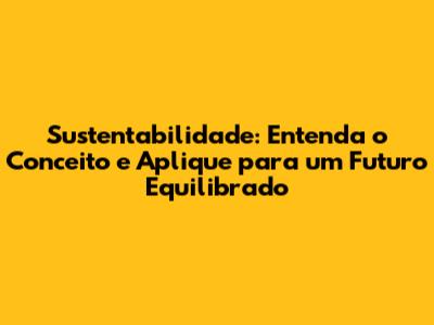 Sustentabilidade: Entenda o Conceito e Aplique para um Futuro Equilibrado