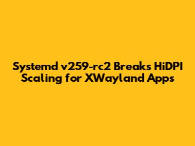 Systemd v259-rc2 Breaks HiDPI Scaling for XWayland Apps