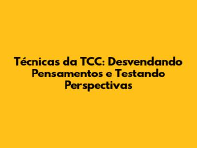 Técnicas da TCC: Desvendando Pensamentos e Testando Perspectivas