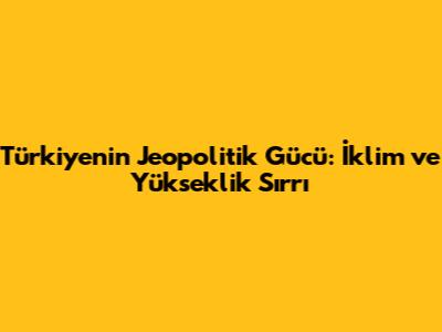 Türkiye'nin Jeopolitik Gücü: İklim ve Yükseklik Sırrı