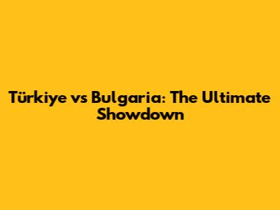 Türkiye vs Bulgaria: The Ultimate Showdown