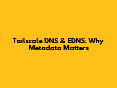 Tailscale DNS & EDNS: Why Metadata Matters