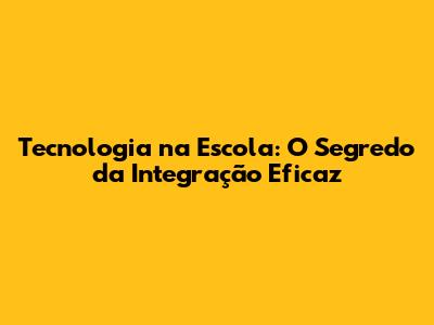 Tecnologia na Escola: O Segredo da Integração Eficaz