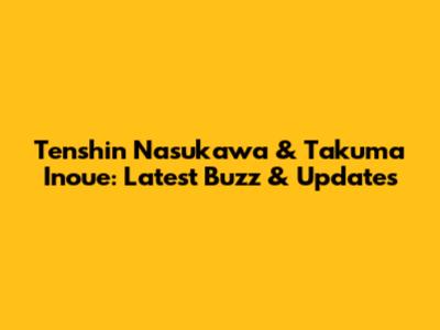 Tenshin Nasukawa & Takuma Inoue: Latest Buzz & Updates