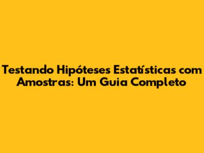 Testando Hipóteses Estatísticas com Amostras: Um Guia Completo