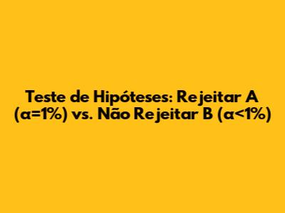 Teste de Hipóteses: Rejeitar A (α=1%) vs. Não Rejeitar B (α<1%)
