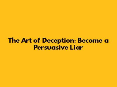 The Art of Deception: Become a Persuasive Liar