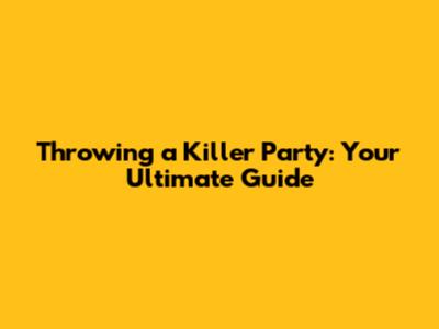 Throwing a Killer Party: Your Ultimate Guide