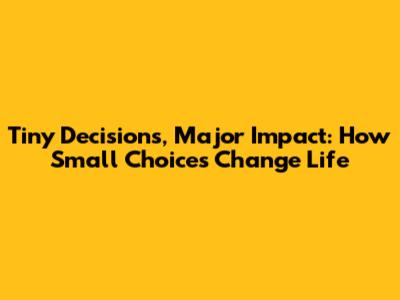 Tiny Decisions, Major Impact: How Small Choices Change Life