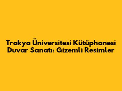 Trakya Üniversitesi Kütüphanesi Duvar Sanatı: Gizemli Resimler