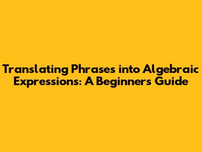 Translating Phrases into Algebraic Expressions: A Beginner's Guide