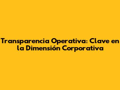 Transparencia Operativa: Clave en la Dimensión Corporativa