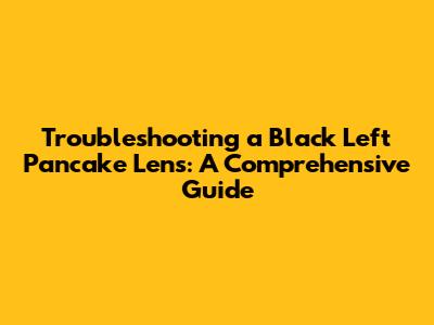 Troubleshooting a Black Left Pancake Lens: A Comprehensive Guide