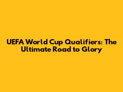 UEFA World Cup Qualifiers: The Ultimate Road to Glory