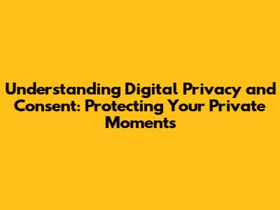 Understanding Digital Privacy and Consent: Protecting Your Private Moments