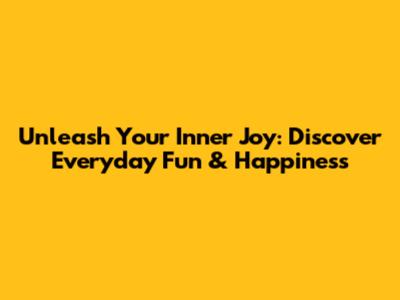Unleash Your Inner Joy: Discover Everyday Fun & Happiness