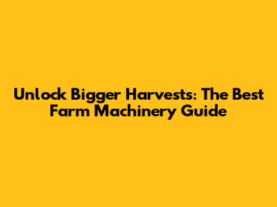 Unlock Bigger Harvests: The Best Farm Machinery Guide