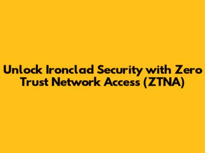 Unlock Ironclad Security with Zero Trust Network Access (ZTNA)