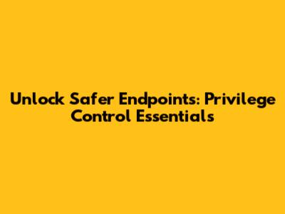 Unlock Safer Endpoints: Privilege Control Essentials