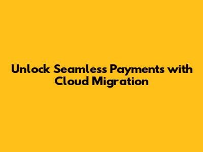 Unlock Seamless Payments with Cloud Migration
