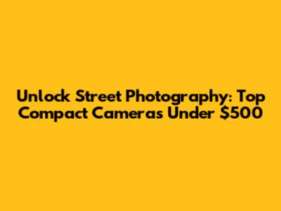 Unlock Street Photography: Top Compact Cameras Under $500