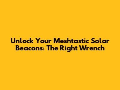 Unlock Your Meshtastic Solar Beacons: The Right Wrench