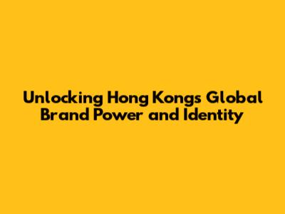 Unlocking Hong Kong's Global Brand Power and Identity