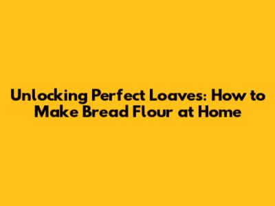 Unlocking Perfect Loaves: How to Make Bread Flour at Home