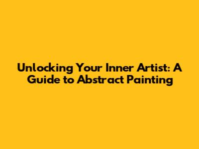 Unlocking Your Inner Artist: A Guide to Abstract Painting
