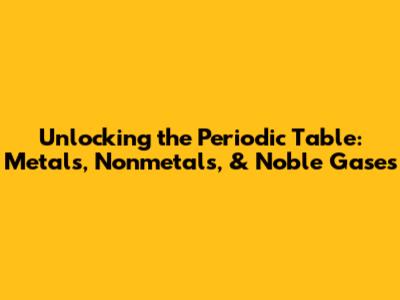 Unlocking the Periodic Table: Metals, Nonmetals, & Noble Gases